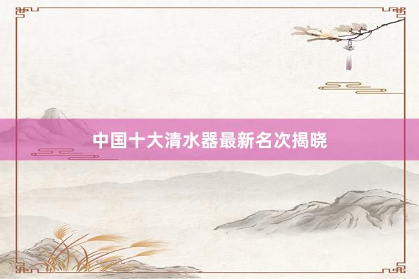 中国十大清水器最新名次揭晓