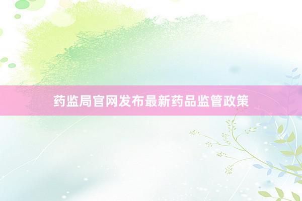 药监局官网发布最新药品监管政策