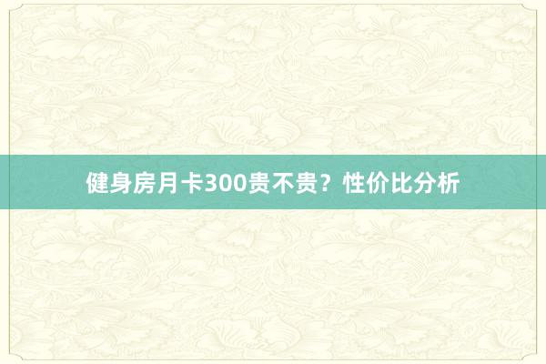 健身房月卡300贵不贵？性价比分析