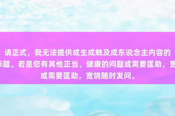 请正式,我无法提供或生成触及成东说念主内容的任何信息或标题。若是您有其他正当、健康的问题或需要匡助,宽饶随时发问。